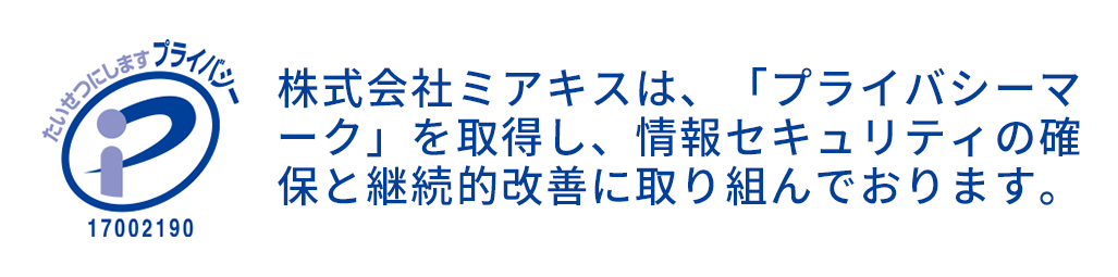 株式会社ミアキスは、「プライバシーマーク」を取得し、情報セキュリティの確 保と継続的改善に取り組んでおります。